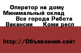 Оператор на дому › Минимальный оклад ­ 40 000 - Все города Работа » Вакансии   . Коми респ.